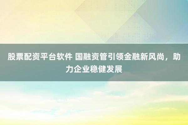 股票配资平台软件 国融资管引领金融新风尚，助力企业稳健发展