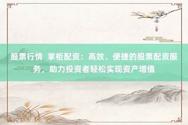股票行情  掌柜配资：高效、便捷的股票配资服务，助力投资者轻松实现资产增值