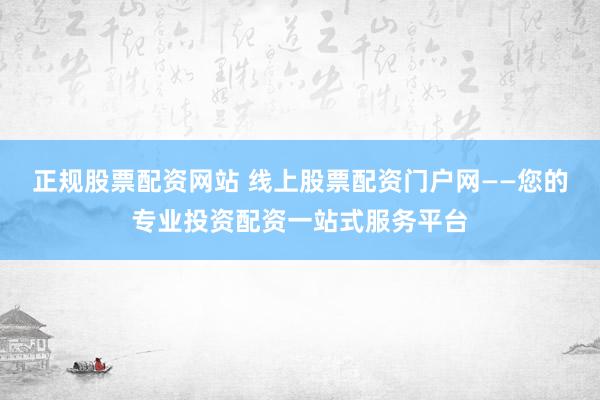 正规股票配资网站 线上股票配资门户网——您的专业投资配资一站式服务平台