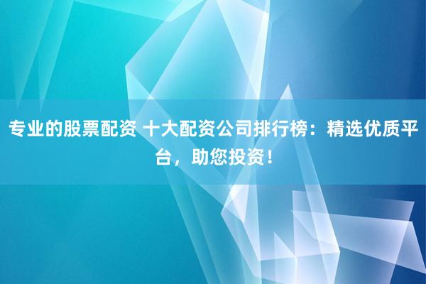 专业的股票配资 十大配资公司排行榜：精选优质平台，助您投资！