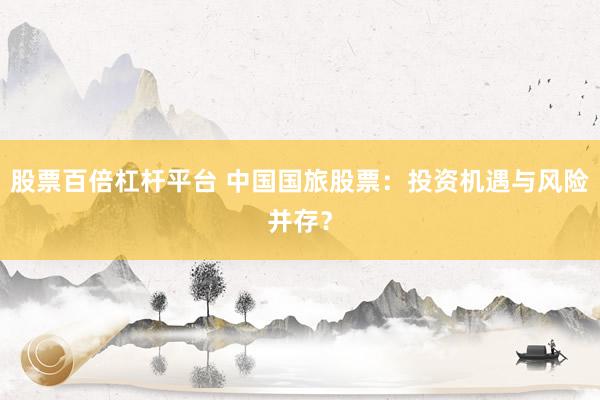 股票百倍杠杆平台 中国国旅股票：投资机遇与风险并存？