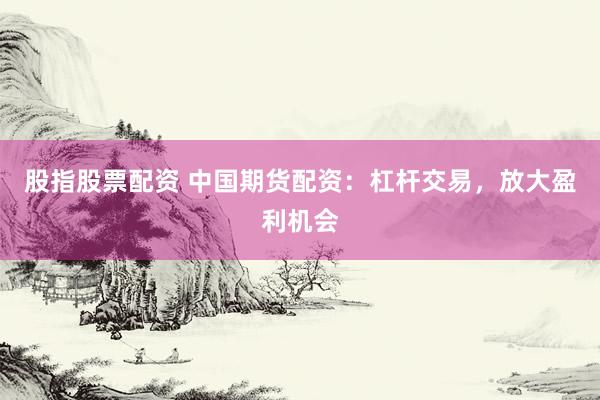 股指股票配资 中国期货配资：杠杆交易，放大盈利机会