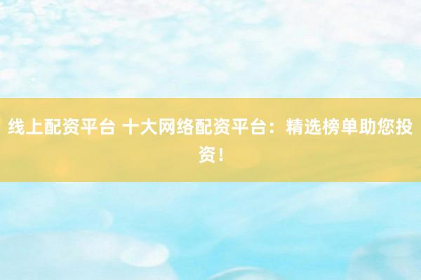 线上配资平台 十大网络配资平台：精选榜单助您投资！