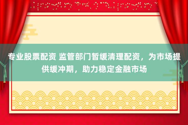 专业股票配资 监管部门暂缓清理配资，为市场提供缓冲期，助力稳定金融市场