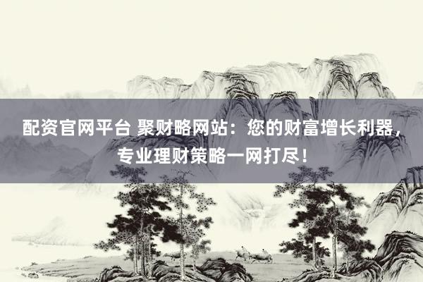 配资官网平台 聚财略网站：您的财富增长利器，专业理财策略一网打尽！