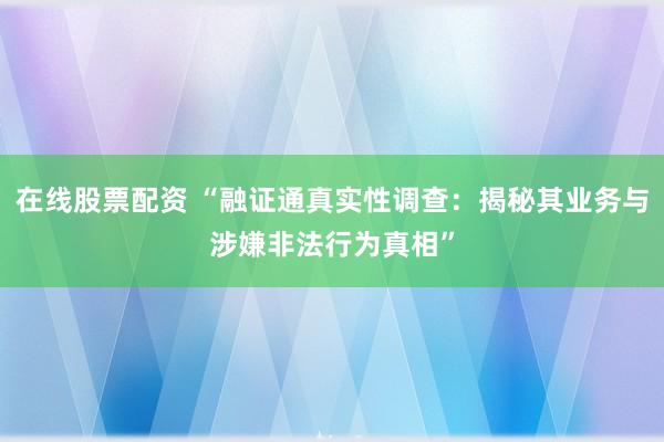 在线股票配资 “融证通真实性调查：揭秘其业务与涉嫌非法行为真相”
