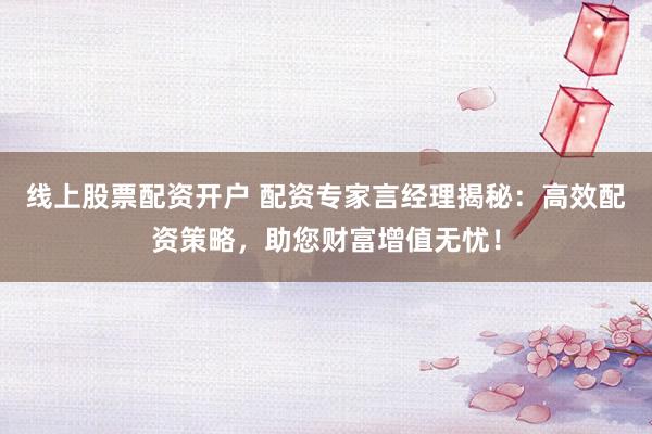 线上股票配资开户 配资专家言经理揭秘：高效配资策略，助您财富增值无忧！