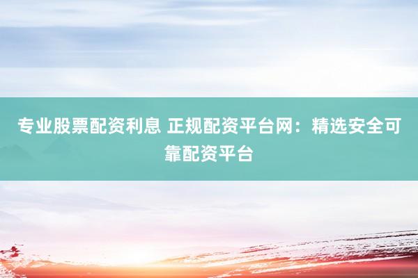 专业股票配资利息 正规配资平台网：精选安全可靠配资平台
