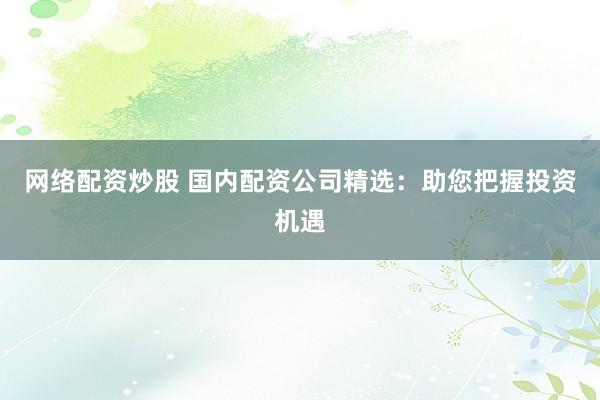 网络配资炒股 国内配资公司精选：助您把握投资机遇