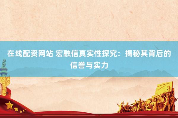在线配资网站 宏融信真实性探究：揭秘其背后的信誉与实力