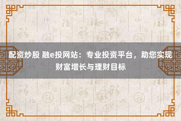 配资炒股 融e投网站：专业投资平台，助您实现财富增长与理财目标