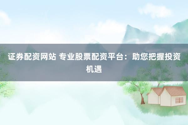 证券配资网站 专业股票配资平台：助您把握投资机遇