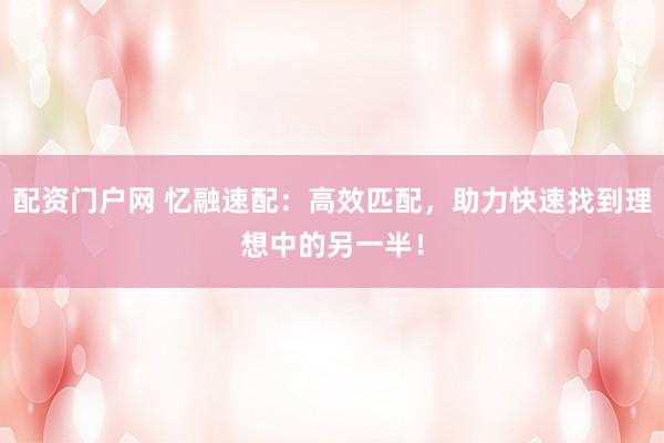 配资门户网 忆融速配：高效匹配，助力快速找到理想中的另一半！