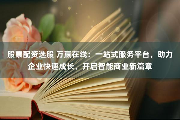 股票配资选股 万赢在线：一站式服务平台，助力企业快速成长，开启智能商业新篇章