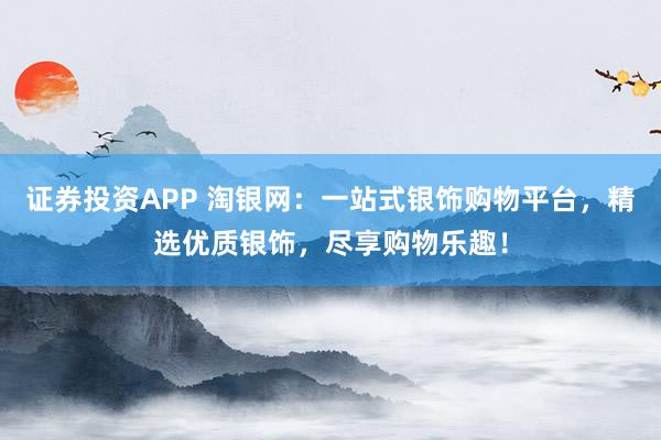 证券投资APP 淘银网：一站式银饰购物平台，精选优质银饰，尽享购物乐趣！