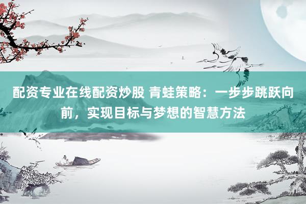 配资专业在线配资炒股 青蛙策略：一步步跳跃向前，实现目标与梦想的智慧方法