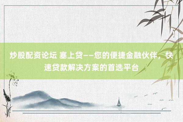 炒股配资论坛 塞上贷——您的便捷金融伙伴，快速贷款解决方案的首选平台