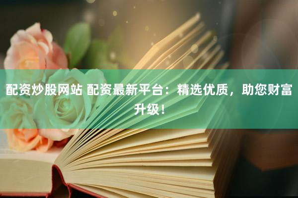 配资炒股网站 配资最新平台：精选优质，助您财富升级！