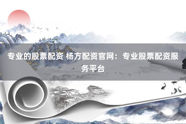 专业的股票配资 杨方配资官网：专业股票配资服务平台