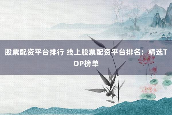 股票配资平台排行 线上股票配资平台排名：精选TOP榜单
