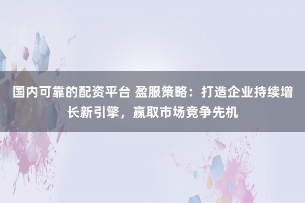 国内可靠的配资平台 盈服策略：打造企业持续增长新引擎，赢取市场竞争先机