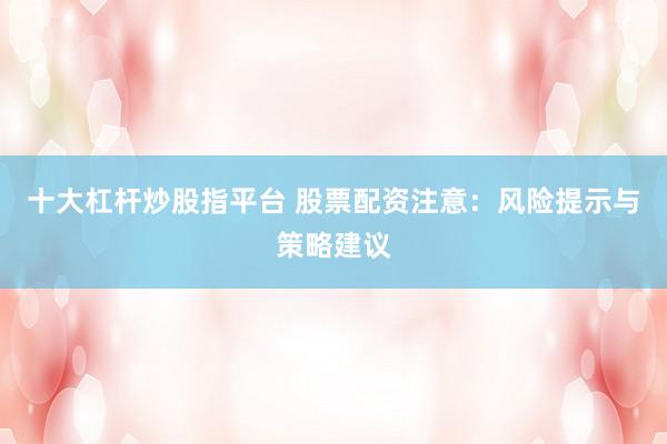 十大杠杆炒股指平台 股票配资注意：风险提示与策略建议