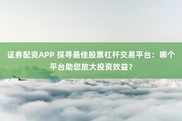 证券配资APP 探寻最佳股票杠杆交易平台：哪个平台助您放大投资效益？
