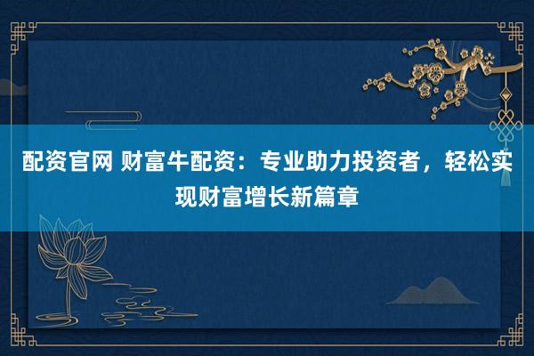 配资官网 财富牛配资：专业助力投资者，轻松实现财富增长新篇章
