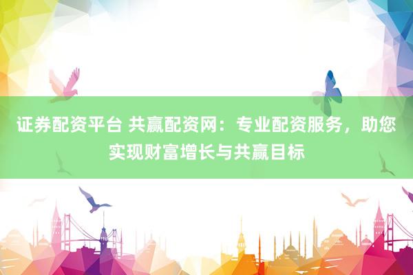 证券配资平台 共赢配资网：专业配资服务，助您实现财富增长与共赢目标