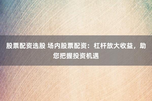 股票配资选股 场内股票配资：杠杆放大收益，助您把握投资机遇