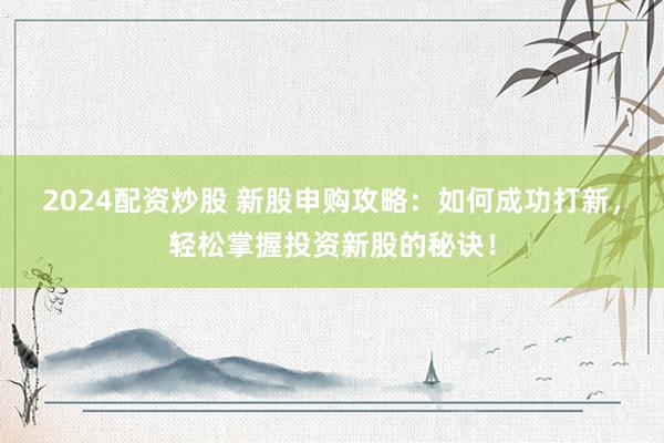 2024配资炒股 新股申购攻略：如何成功打新，轻松掌握投资新股的秘诀！