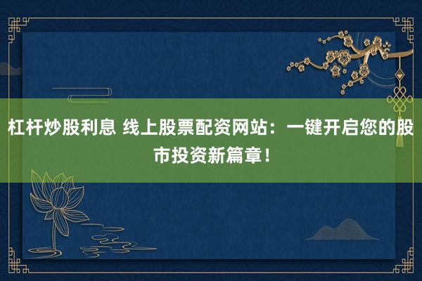 杠杆炒股利息 线上股票配资网站：一键开启您的股市投资新篇章！