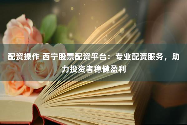 配资操作 西宁股票配资平台：专业配资服务，助力投资者稳健盈利