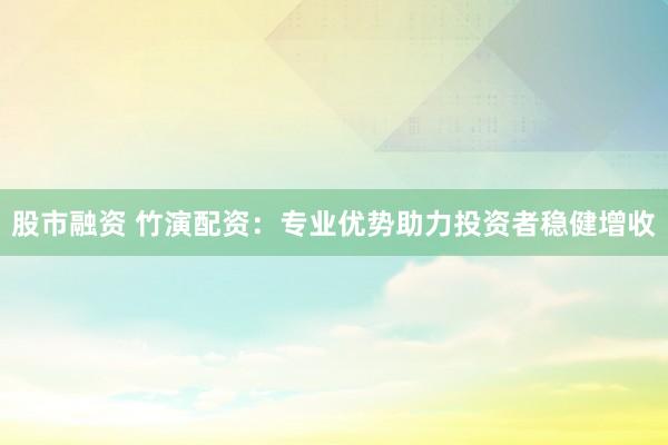 股市融资 竹演配资：专业优势助力投资者稳健增收