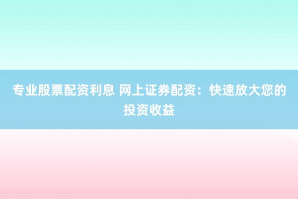 专业股票配资利息 网上证券配资：快速放大您的投资收益