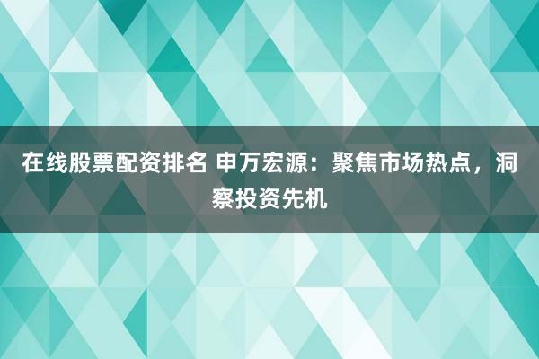 在线股票配资排名 申万宏源：聚焦市场热点，洞察投资先机