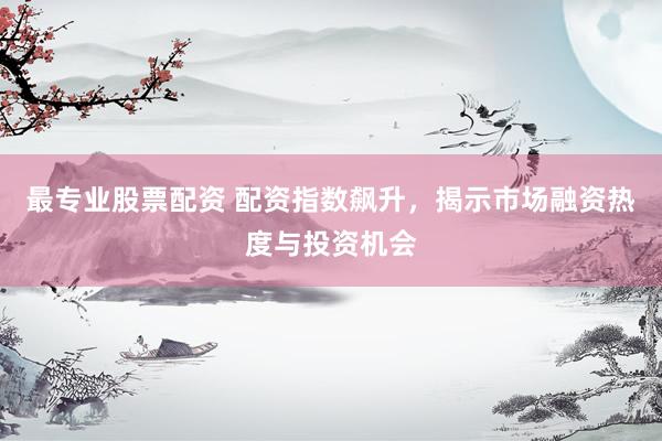 最专业股票配资 配资指数飙升，揭示市场融资热度与投资机会