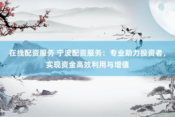 在线配资服务 宁波配资服务：专业助力投资者，实现资金高效利用与增值