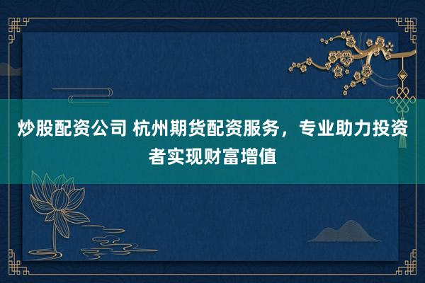 炒股配资公司 杭州期货配资服务，专业助力投资者实现财富增值