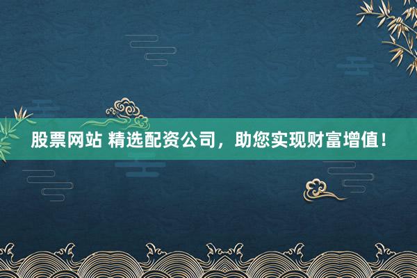 股票网站 精选配资公司，助您实现财富增值！