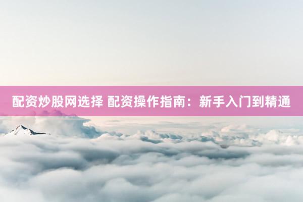 配资炒股网选择 配资操作指南：新手入门到精通