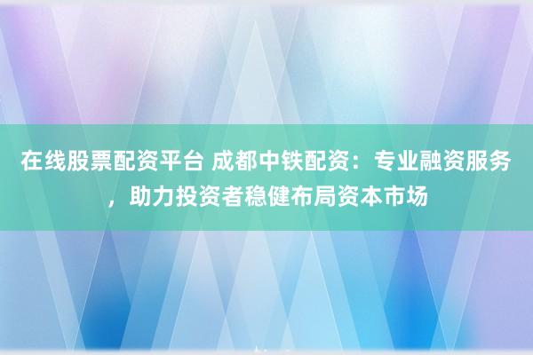 在线股票配资平台 成都中铁配资：专业融资服务，助力投资者稳健布局资本市场