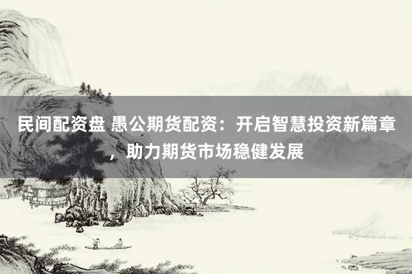 民间配资盘 愚公期货配资：开启智慧投资新篇章，助力期货市场稳健发展