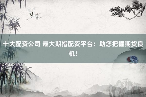 十大配资公司 最大期指配资平台：助您把握期货良机！