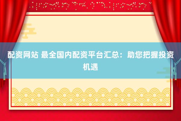 配资网站 最全国内配资平台汇总：助您把握投资机遇