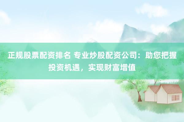 正规股票配资排名 专业炒股配资公司：助您把握投资机遇，实现财富增值