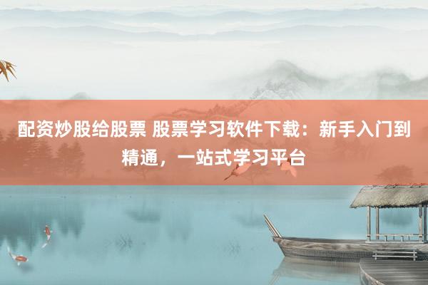 配资炒股给股票 股票学习软件下载：新手入门到精通，一站式学习平台