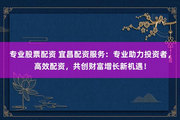 专业股票配资 宜昌配资服务：专业助力投资者，高效配资，共创财富增长新机遇！