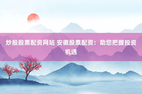 炒股股票配资网站 安徽股票配资：助您把握投资机遇