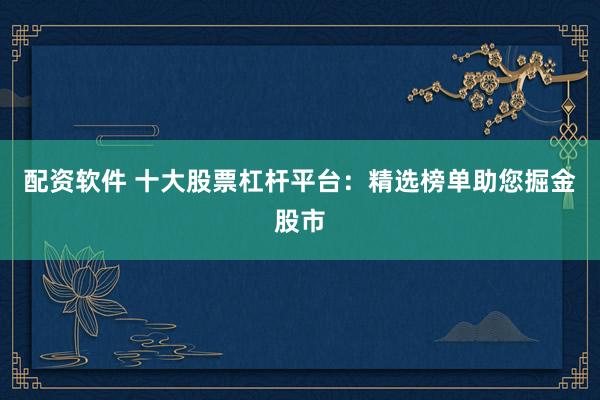 配资软件 十大股票杠杆平台：精选榜单助您掘金股市